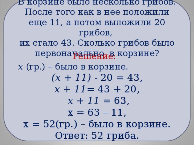 Решение:  х (гр.) – было в корзине. (х + 11) - 20 = 43, х + 11 = 43 + 20,  х + 11 = 63, х = 63 – 11, х = 52(гр.) – было в корзине. Ответ: 52 гриба.        В корзине было несколько грибов. После того как в нее положили еще 11, а потом выложили 20 грибов,  их стало 43. Сколько грибов было первоначально в корзине?