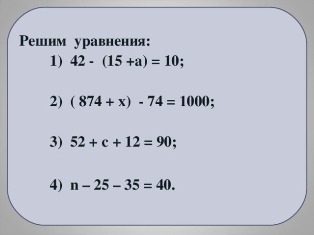 Решим уравнения:  1) 42 - (15 +а) = 10;   2) ( 874 + х) - 74 = 1000;   3) 52 + с + 12 = 90;   4) n – 25 – 35 = 40.