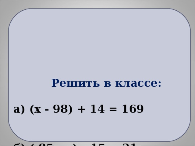 Решить в классе:   а) ( x - 98) + 14 = 169     б) ( 85 - у) – 15 = 31