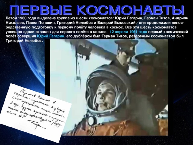 Летом 1960 года выделена группа из шести космонавтов: Юрий Гагарин, Герман Титов, Андриян Николаев, Павел Попович, Григорий Нелюбов и Валерий Быковский,- они продолжили непос-редственную подготовку к первому полёту человека в космос. Все эти шесть космонавтов успешно сдали экзамен для первого полёта в космос. 12 апреля 1961 года первый космический полёт совершил Юрий Гагарин , его дублёром был Герман Титов, резервным космонавтом был Григорий Нелюбов.