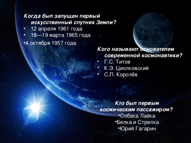 Когда был запущен первый искусственный спутник Земли? 12 апреля 1961 года 18—19 марта 1965 года 4 октября 1957 года Кого называют основателем современной космонавтики? Г.С. Титов К.Э. Циолковский С.П. Королёв Кто был первым космическим пассажиром?