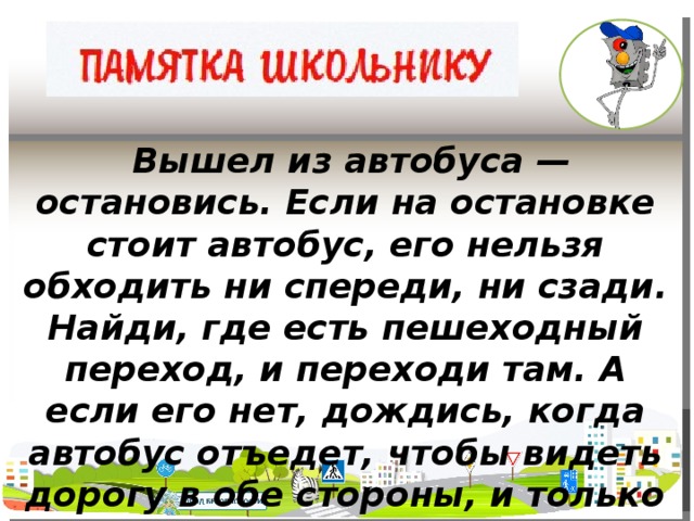 Вышел из автобуса — остановись. Если на остановке стоит автобус, его нельзя обходить ни спереди, ни сзади. Найди, где есть пешеходный переход, и переходи там. А если его нет, дождись, когда автобус отъедет, чтобы видеть дорогу в обе стороны, и только тогда переходи.