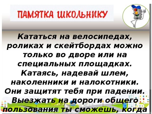 Кататься на велосипедах, роликах и скейтбордах можно только во дворе или на специальных площадках. Катаясь, надевай шлем, наколенники и налокотники. Они защитят тебя при падении. Выезжать на дороги общего пользования ты сможешь, когда тебе исполнится 14 лет.