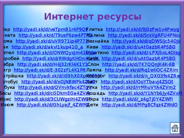 Интернет ресурсы Улитка http://yadi.sk/d/9J0zPw1v4Pwyg Шар http://yadi.sk/d/veTpmB1r4P9QF Малина http://yadi.sk/d/SrxVgRFU4PNow Ракета http://yadi.sk/d/T9usP6zw4PTR2 Незнайка http://yadi.sk/d/qDWSljc54OJd0 Дома http://yadi.sk/d/uVR971ip4P772 Киви http://yadi.sk/d/uAtGazbR4PSBG Рак http://yadi.sk/d/akvl1kup41G_a Буратино http://yadi.sk/d/-LPXjSoL4OIsg Дятел http://yadi.sk/d/ONWQyxJm41HUa Воробей   http://yadi.sk/d/RWdgKHOn41HPL Киви http://yadi.sk/d/uAtGazbR4PSBG Зебра http://yadi.sk/d/H4J32rKl4K1Y1 Слон http://yadi.sk/d/7K7QQnJK4K-6B Тигр http://yadi.sk/d/E-302zFL4K1Mt Лампа http://yadi.sk/d/Rq1wIiOC4ZRim Матрёшка http://yadi.sk/d/iG9hX0Xp4P80M Носорог http://yadi.sk/d/n_QXG3fs4ZRwR Аист http://yadi.sk/d/OoYTbavj4ZSOt Автобус http://yadi.sk/d/xOjNBWPk4ZSIO Азбука http://yadi.sk/d/QVnvkfac4ZTgV Утка http://yadi.sk/d/rrMhuVYA4ZVm2 Весы http://yadi.sk/d/cGDkmEGa4ZVre Лошадь http://yadi.sk/d/Y1NYb6Jy4ZVxM Ирис http://yadi.sk/d/3CUWgzIH4ZW6Y Икра http://yadi.sk/d/_z4g7j0Y4ZWFi Изюм http://yadi.sk/d/GhLyajf_4ZWM2 Дети http://yadi.sk/d/MPgBCfqz4ZWdO