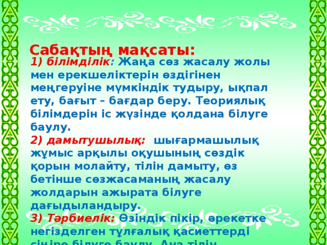 Сабақтың мақсаты:     1) білімділік : Жаңа сөз жасалу жолы мен ерекшеліктерін өздігінен меңгеруіне мүмкіндік тудыру, ықпал ету, бағыт – бағдар беру. Теориялық білімдерін іс жүзінде қолдана білуге баулу. 2) дамытушылық:  шығармашылық жұмыс арқылы оқушының сөздік қорын молайту, тілін дамыту,  өз бетінше сөзжасаманың жасалу жолдарын ажырата білуге дағыдыландыру. 3) Тәрбиелік: Өзіндік пікір, әрекетке негізделген тұлғалық қасиеттерді сіңіре білуге баулу. Ана тілін қадірлеуге, білімділікке, сауаттылыққа тәрбиелеу.