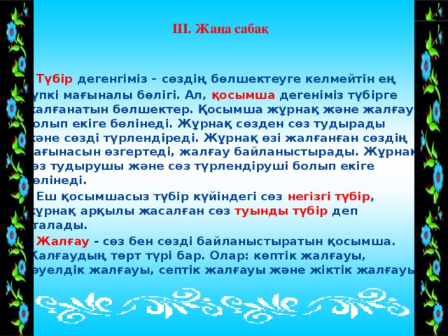 ІІІ. Жаңа сабақ    Түбір дегенгіміз – сөздің бөлшектеуге келмейтін ең түпкі мағыналы бөлігі. Ал, қосымша дегеніміз түбірге жалғанатын бөлшектер. Қосымша жұрнақ және жалғау болып екіге бөлінеді. Жұрнақ сөзден сөз тудырады және сөзді түрлендіреді. Жұрнақ өзі жалғанған сөздің мағынасын өзгертеді, жалғау байланыстырады. Жұрнақ сөз тудырушы және сөз түрлендіруші болып екіге бөлінеді.  Еш қосымшасыз түбір күйіндегі сөз негізгі түбір , жұрнақ арқылы жасалған сөз туынды түбір деп аталады.  Жалғау - сөз бен сөзді байланыстыратын қосымша. Жалғаудың төрт түрі бар. Олар: көптік жалғауы, тәуелдік жалғауы, септік жалғауы және жіктік жалғауы  