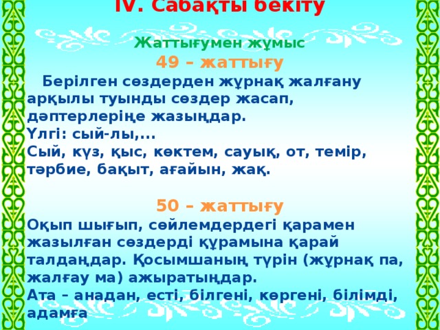 ІV. Сабақты бекіту  Жаттығумен жұмыс 49 – жаттығу  Берілген сөздерден жұрнақ жалғану арқылы туынды сөздер жасап, дәптерлеріңе жазыңдар. Үлгі: сый-лы,... Сый, күз, қыс, көктем, сауық, от, темір, тәрбие, бақыт, ағайын, жақ.  50 – жаттығу Оқып шығып, сөйлемдердегі қарамен жазылған сөздерді құрамына қарай талдаңдар. Қосымшаның түрін (жұрнақ па, жалғау ма) ажыратыңдар. Ата – анадан, есті, білгені, көргені, білімді, адамға