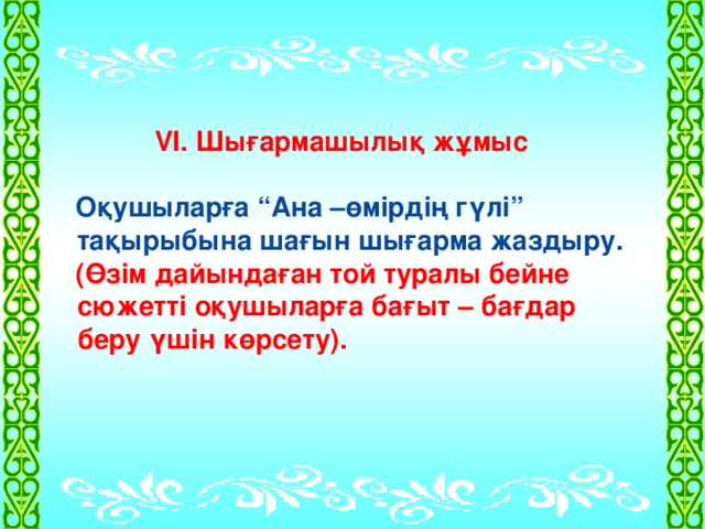 VI. Шығармашылық жұмыс   Оқушыларға “Ана –өмірдің гүлі” тақырыбына шағын шығарма жаздыру.  (Өзім дайындаған той туралы бейне сюжетті оқушыларға бағыт – бағдар беру үшін көрсету).