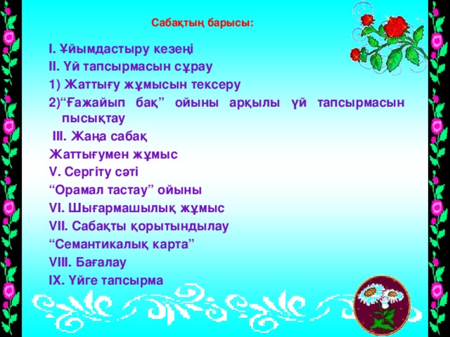 Сабақтың барысы: І. Ұйымдастыру кезеңі ІІ. Үй тапсырмасын сұрау 1) Жаттығу жұмысын тексеру 2)“Ғажайып бақ” ойыны арқылы үй тапсырмасын пысықтау  ІІІ. Жаңа сабақ Жаттығумен жұмыс V. Сергіту сәті “ Орамал тастау” ойыны VI. Шығармашылық жұмыс VII. Сабақты қорытындылау “ Семантикалық карта” VIII. Бағалау IХ. Үйге тапсырма