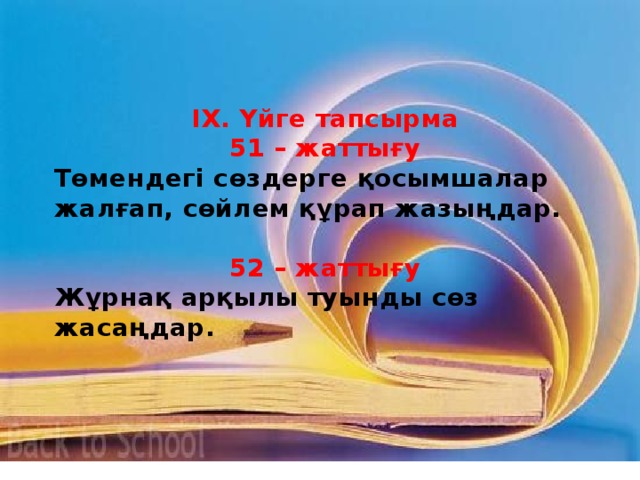 ІХ. Үйге тапсырма 51 – жаттығу Төмендегі сөздерге қосымшалар жалғап, сөйлем құрап жазыңдар.  52 – жаттығу Жұрнақ арқылы туынды сөз жасаңдар.