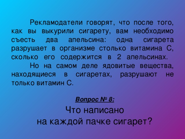 Рекламодатели говорят, что после того, как вы выкурили сигарету, вам необходимо съесть два апельсина: одна сигарета разрушает в организме столько витамина С, сколько его содержится в 2 апельсинах.   Но на самом деле ядовитые вещества, находящиеся в сигаретах, разрушают не только витамин С. Вопрос № 8:  Что написано на каждой пачке сигарет?