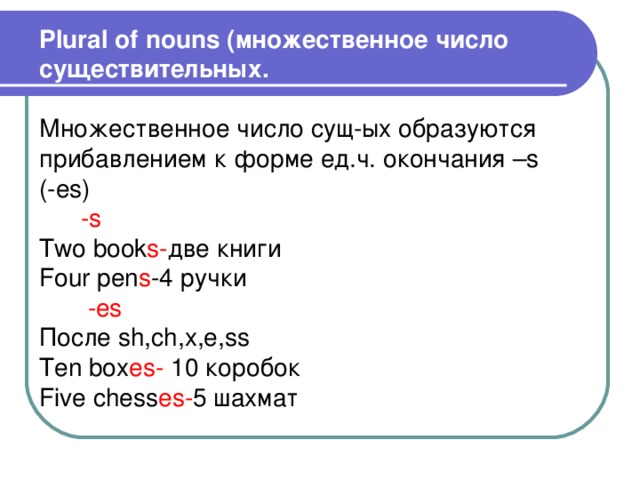 Plural of nouns ( множественное число существительных. Множественное число сущ-ых образуются прибавлением к форме ед.ч.  окончания – s ( -es)  -s  Two book s- две книги Four pen s -4 ручки  -es После sh,ch,x,e,ss Ten box es-  10 коробок Five chess es - 5 шахмат