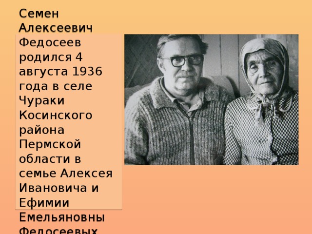 Семен Алексеевич Федосеев родился 4 августа 1936 года в селе Чураки Косинского района Пермской области в семье Алексея Ивановича и Ефимии Емельяновны Федосеевых.