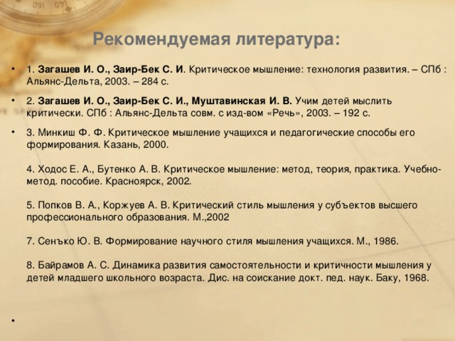 Рекомендуемая литература:   1.  Загашев И. О., Заир-Бек С. И . Критическое мышление: технология развития. – СПб : Альянс-Дельта, 2003. – 284 с. 2.  Загашев И. О., Заир-Бек С. И., Муштавинская И. В. Учим детей мыслить критически. СПб : Альянс-Дельта совм. с изд-вом «Речь», 2003. – 192 с. 3. Минкиш Ф. Ф. Критическое мышление учащихся и педагогические способы его формирования. Казань, 2000.   4. Ходос Е. А., Бутенко А. В. Критическое мышление: метод, теория, практика. Учебно-метод. пособие. Красноярск, 2002.   5. Попков В. А., Коржуев А. В. Критический стиль мышления у субъектов высшего профессионального образования. М .,2002   7 . Сенъко Ю . В . Формирование научного стиля мышления учащихся . М., 1986.   8. Байрамов А. С. Динамика развития самостоятельности и критичности мышления у детей младшего школьного возраста. Дис . на соискание докт . пед . наук . Баку , 1968.     