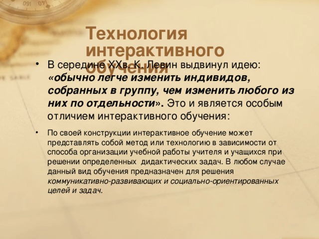 Технология интерактивного обучения В середине XX в. К. Левин выдвинул идею: «обычно легче изменить индивидов, собранных в группу, чем изменить любого из них по отдельности ». Это и является особым отличием интерактивного обучения: По своей конструкции интерактивное обучение может представлять собой метод или технологию в зависимости от способа организации учебной работы учителя и учащихся при решении определенных дидактических задач. В любом случае данный вид обучения предназначен для решения коммуникативно-развивающих и социально-ориентированных целей и задач .