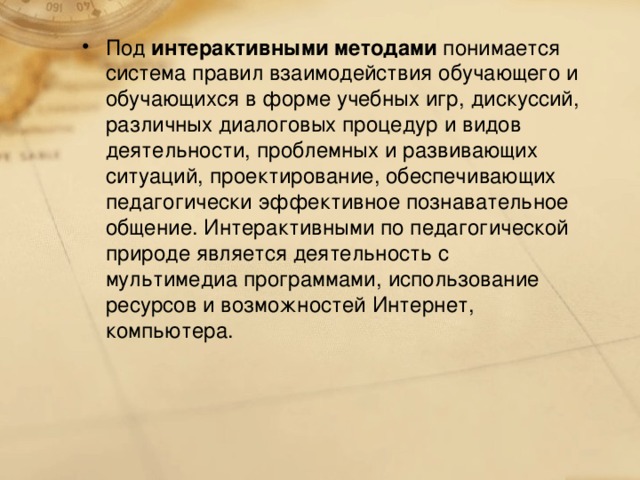 Под интерактивными методами понимается система правил взаимодействия обучающего и обучающихся в форме учебных игр, дискуссий, различных диалоговых процедур и видов деятельности, проблемных и развивающих ситуаций, проектирование, обеспечивающих педагогически эффективное познавательное общение. Интерактивными по педагогической природе является деятельность с мультимедиа программами, использование ресурсов и возможностей Интернет, компьютера.