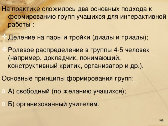 На практике сложилось  два основных подхода к формированию групп учащихся для интерактивной работы : Деление на пары и тройки (диады и триады); Ролевое распределение в группы 4-5 человек (например, докладчик, понимающий, конструктивный критик, организатор и др.). Основные принципы формирования групп: А) свободный (по желанию учащихся); Б) организованный учителем.