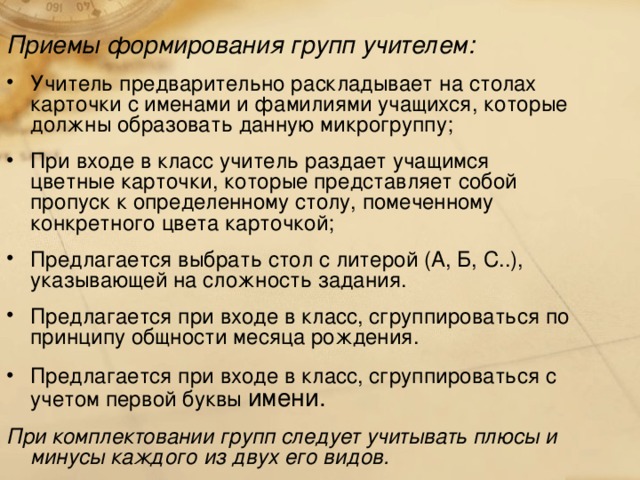 Приемы формирования групп учителем: Учитель предварительно раскладывает на столах карточки с именами и фамилиями учащихся, которые должны образовать данную микрогруппу; При входе в класс учитель раздает учащимся цветные карточки, которые представляет собой пропуск к определенному столу, помеченному конкретного цвета карточкой; Предлагается выбрать стол с литерой (А, Б, С..), указывающей на сложность задания. Предлагается при входе в класс, сгруппироваться по принципу общности месяца рождения. Предлагается при входе в класс, сгруппироваться с учетом первой буквы имени. При комплектовании групп следует учитывать плюсы и минусы каждого из двух его видов.