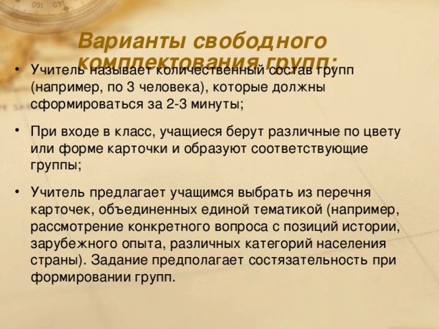 Варианты свободного комплектования групп:   Учитель называет количественный состав групп (например, по 3 человека), которые должны сформироваться за 2-3 минуты; При входе в класс, учащиеся берут различные по цвету или форме карточки и образуют соответствующие группы; Учитель предлагает учащимся выбрать из перечня карточек, объединенных единой тематикой (например, рассмотрение конкретного вопроса с позиций истории, зарубежного опыта, различных категорий населения страны). Задание предполагает состязательност ь при формировани и групп.