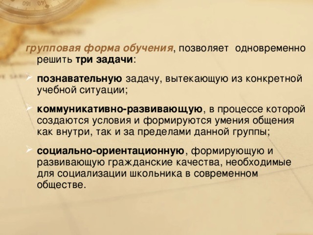 групповая форма обучения , позволяет одновременно решить три задачи : познавательную задачу, вытекающую из конкретной учебной ситуации; коммуникативно-развивающую , в процессе которой создаются условия и формируются умения общения как внутри, так и за пределами данной группы; социально-ориентационную , формирующую и развивающую гражданские качества, необходимые для социализации школьника в современном обществе.