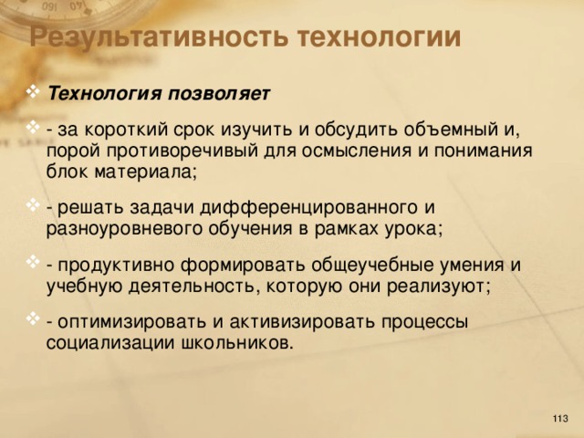 Результативность технологии Технология позволяет - за короткий срок изучить и обсудить объемный и, порой противоречивый для осмысления и понимания блок материала; - решать задачи дифференцированного и разноуровневого обучения в рамках урока; - продуктивно формировать общеучебные умения и учебную деятельность, которую они реализуют; - оптимизировать и активизировать процессы социализации школьников.