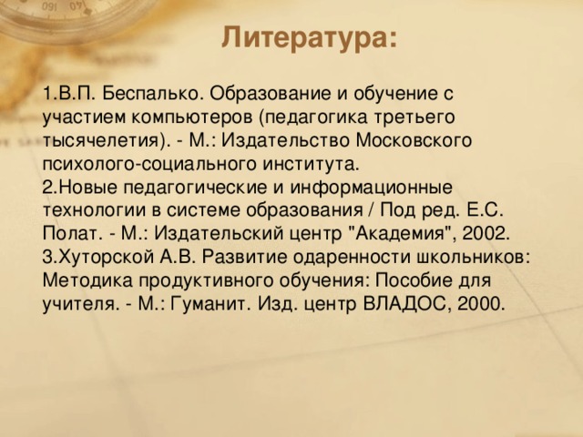 Литература:   1.В.П. Беспалько. Образование и обучение с участием компьютеров (педагогика третьего тысячелетия). - М.: Издательство Московского психолого-социального института. 2.Новые педагогические и информационные технологии в системе образования / Под ред. Е.С. Полат. - М.: Издательский центр 