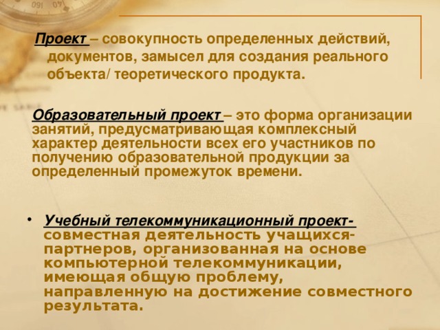 Проект – совокупность определенных действий,  документов, замысел для создания реального  объекта/ теоретического продукта. Образовательный проект – это форма организации занятий, предусматривающая комплексный характер деятельности всех его участников по получению образовательной продукции за определенный промежуток времени. Учебный телекоммуникационный проект- совместная деятельность учащихся-партнеров, организованная на основе компьютерной телекоммуникации, имеющая общую проблему, направленную на достижение совместного результата.