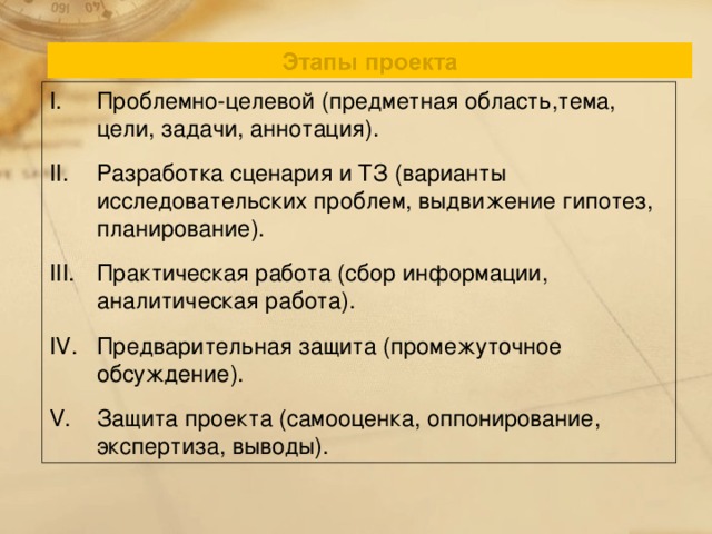 Проблемно-целевой (предметная область,тема, цели, задачи, аннотация). Разработка сценария и ТЗ (варианты исследовательских проблем, выдвижение гипотез, планирование). Практическая работа (сбор информации, аналитическая работа). Предварительная защита (промежуточное обсуждение). Защита проекта (самооценка, оппонирование, экспертиза, выводы).