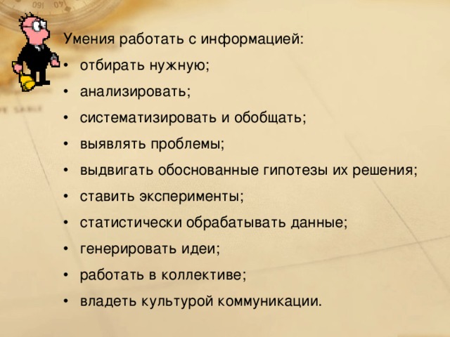 Умения работать с информацией: отбирать нужную; анализировать; систематизировать и обобщать; выявлять проблемы; выдвигать обоснованные гипотезы их решения; ставить эксперименты; статистически обрабатывать данные; генерировать идеи; работать в коллективе; владеть культурой коммуникации. 127