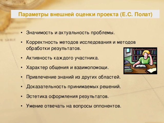 Параметры внешней оценки проекта (Е.С. Полат) Значимость и актуальность проблемы. Корректность методов исследования и методов обработки результатов. Активность каждого участника. Характер общения и взаимопомощи. Привлечение знаний из других областей. Доказательность принимаемых решений. Эстетика оформления результатов. Умение отвечать на вопросы оппонентов. 129