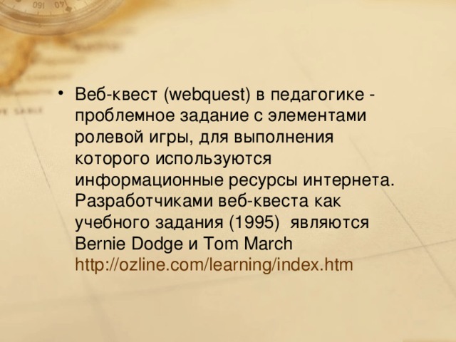 Веб-квест (webquest) в педагогике - проблемное задание c элементами ролевой игры, для выполнения которого используются информационные ресурсы интернета. Разработчиками веб-квеста как учебного задания (1995) являются Bernie Dodge и Tom March http://ozline.com/learning/index.htm