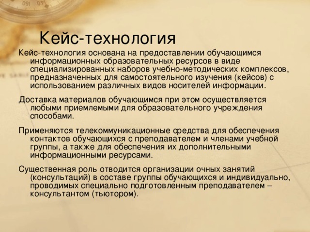 Кейс-технология Кейс-технология основана на предоставлении обучающимся информационных образовательных ресурсов в виде специализированных наборов учебно-методических комплексов, предназначенных для самостоятельного изучения (кейсов) с использованием различных видов носителей информации. Доставка материалов обучающимся при этом осуществляется любыми приемлемыми для образовательного учреждения способами. Применяются телекоммуникационные средства для обеспечения контактов обучающихся с преподавателем и членами учебной группы, а также для обеспечения их дополнительными информационными ресурсами. Существенная роль отводится организации очных занятий (консультаций) в составе группы обучающихся и индивидуально, проводимых специально подготовленным преподавателем – консультантом (тьютором).