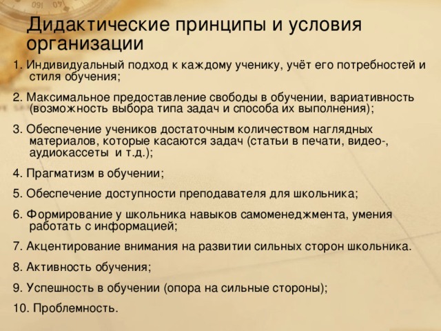 Дидактические принципы и условия организации 1. Индивидуальный подход к каждому ученику, учёт его потребностей и стиля обучения; 2. Максимальное предоставление свободы в обучении, вариативность (возможность выбора типа задач и способа их выполнения); 3. Обеспечение учеников достаточным количеством наглядных материалов, которые касаются задач (статьи в печати, видео-, аудиокассеты и т.д.); 4. Прагматизм в обучении; 5. Обеспечение доступности преподавателя для школьника; 6. Формирование у школьника навыков самоменеджмента, умения работать с информацией; 7. Акцентирование внимания на развитии сильных сторон школьника. 8. Активность обучения; 9. Успешность в обучении (опора на сильные стороны); 10. Проблемность.