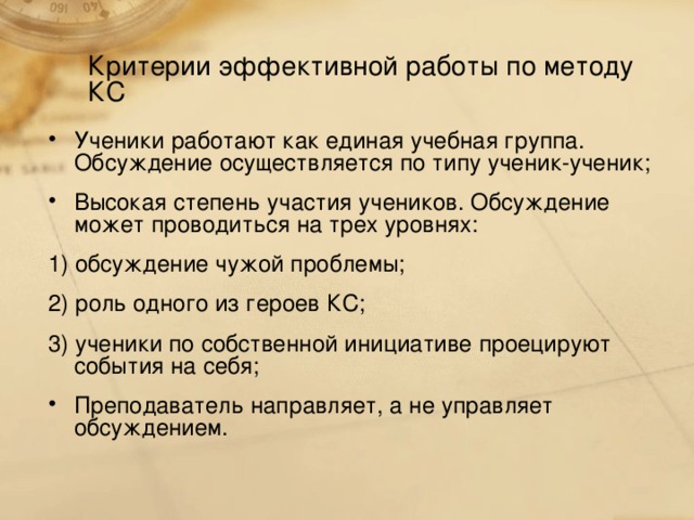 Критерии эффективной работы по методу КС Ученики работают как единая учебная группа. Обсуждение осуществляется по типу ученик-ученик; Высокая степень участия учеников. Обсуждение может проводиться на трех уровнях: 1) обсуждение чужой проблемы; 2) роль одного из героев КС; 3) ученики по собственной инициативе проецируют события на себя;