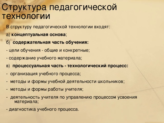 Структура педагогической технологии В структуру педагогической технологии входят: а) концептуальная основа ; б) содержательная часть обучения:  - цели обучения - общие и конкретные; - содержание учебного материала; в) процессуальная часть - технологический процесс: - организация учебного процесса; - методы и формы учебной деятельности школьников; - методы и формы работы учителя; - деятельность учителя по управлению процессом усвоения материала;  -  диагностика учебного процесса.