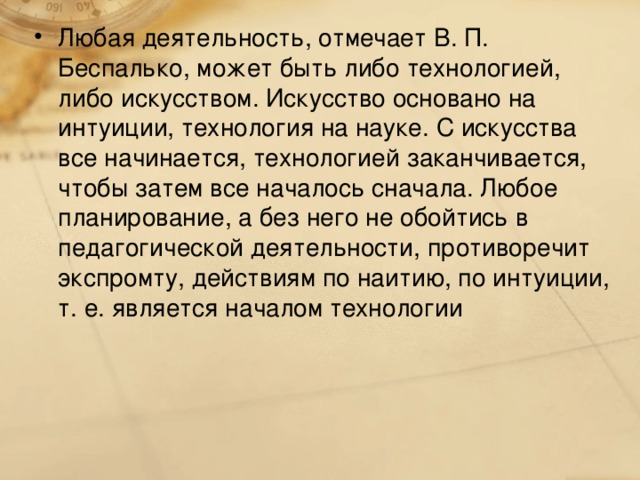 Любая деятельность, отмечает В. П. Беспалько, может быть либо технологией, либо искусством. Искусство основано на интуиции, технология на науке. С искусства все начинается, технологией заканчивается, чтобы затем все началось сначала. Любое планирование, а без него не обойтись в педагогической деятельности, противоречит экспромту, действиям по наитию, по интуиции, т. е. является началом технологии