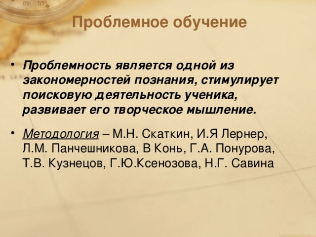 Проблемное обучение Проблемность является одной из закономерностей познания, стимулирует поисковую деятельность ученика, развивает его творческое мышление. Методология – М.Н. Скаткин, И.Я Лернер, Л.М. Панчешникова, В Конь, Г.А. Понурова, Т.В. Кузнецов, Г.Ю.Ксенозова, Н.Г. Савина