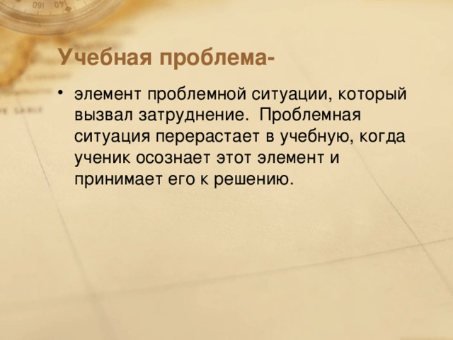 Учебная проблема- элемент проблемной ситуации, который вызвал затруднение. Проблемная ситуация перерастает в учебную, когда ученик осознает этот элемент и принимает его к решению.