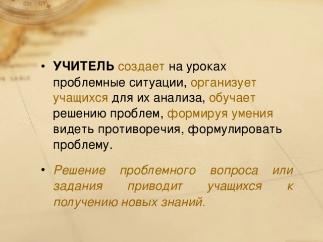 УЧИТЕЛЬ  создает на уроках проблемные ситуации, организует учащихся для их анализа, обучает решению проблем, формируя умения видеть противоречия, формулировать проблему. Решение проблемного вопроса или задания приводит учащихся к получению новых знаний.