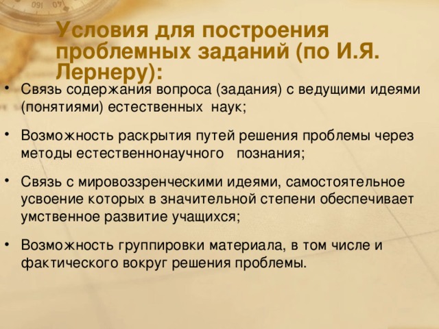 Условия для построения проблемных заданий (по И.Я. Лернеру): Связь содержания вопроса (задания) с ведущими идеями (понятиями) естественных наук; Возможность раскрытия путей решения проблемы через методы естественнонаучного познания; Связь с мировоззренческими идеями, самостоятельное усвоение которых в значительной степени обеспечивает умственное развитие учащихся; Возможность группировки материала, в том числе и фактического вокруг решения проблемы.