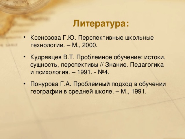 Литература: Ксенозова Г.Ю. Перспективные школьные технологии. – М., 2000. Кудрявцев В.Т. Проблемное обучение: истоки, сущность, перспективы // Знание. Педагогика и психология. – 1991. - №4. Понурова Г.А. Проблемный подход в обучении географии в средней школе. – М., 1991.