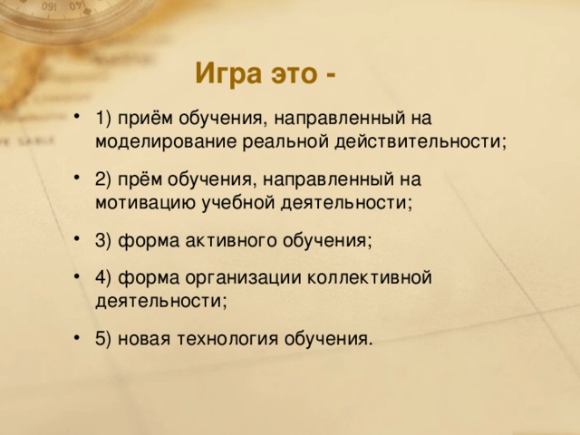 Игра это - 1) приём обучения, направленный на моделирование реальной действительности; 2) прём обучения, направленный на мотивацию учебной деятельности; 3) форма активного обучения; 4) форма организации коллективной деятельности; 5) новая технология обучения.