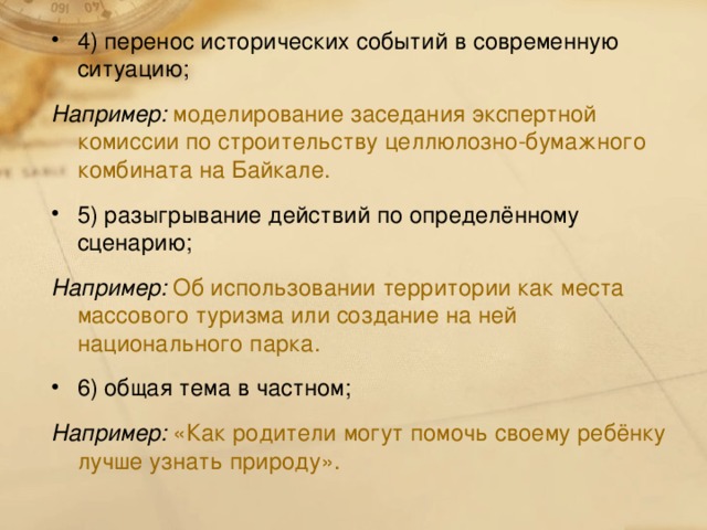 4) перенос исторических событий в современную ситуацию; Например:  моделирование заседания экспертной комиссии по строительству целлюлозно-бумажного комбината на Байкале. 5) разыгрывание действий по определённому сценарию; Например: Об использовании территории как места массового туризма или создание на ней национального парка. 6) общая тема в частном;