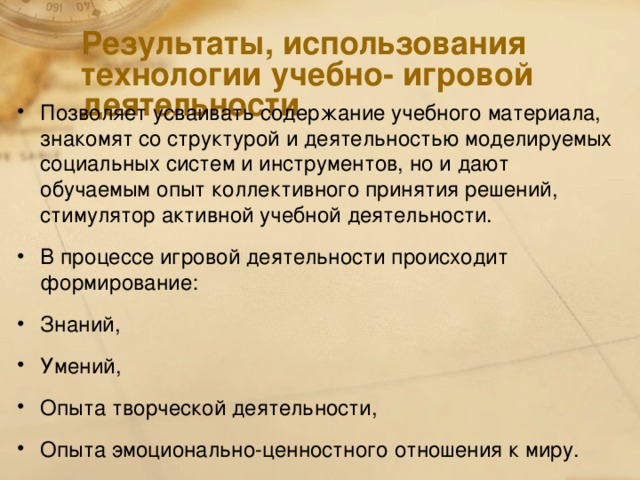 Результаты, использования технологии учебно- игровой деятельности Позволяет усваивать содержание учебного материала, знакомят со структурой и деятельностью моделируемых социальных систем и инструментов, но и дают обучаемым опыт коллективного принятия решений, стимулятор активной учебной деятельности. В процессе игровой деятельности происходит формирование: Знаний, Умений, Опыта творческой деятельности, Опыта эмоционально-ценностного отношения к миру.