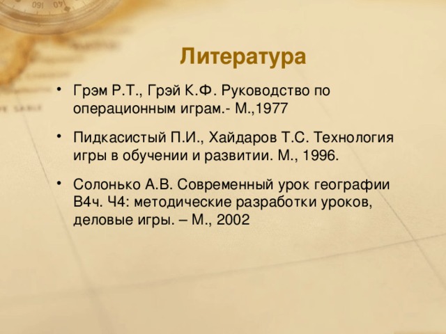 Литература Грэм Р.Т., Грэй К.Ф. Руководство по операционным играм.- М.,1977 Пидкасистый П.И., Хайдаров Т.С. Технология игры в обучении и развитии. М., 1996. Солонько А.В. Современный урок географии В4ч. Ч4: методические разработки уроков, деловые игры. – М., 2002