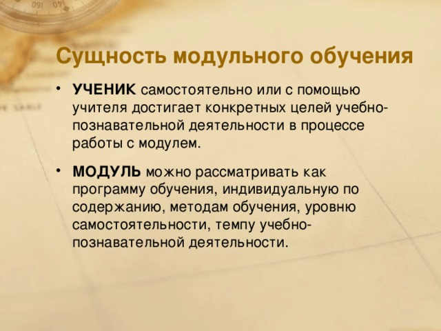 Сущность модульного обучения УЧЕНИК самостоятельно или с помощью учителя достигает конкретных целей учебно-познавательной деятельности в процессе работы с модулем. МОДУЛЬ можно рассматривать как программу обучения, индивидуальную по содержанию, методам обучения, уровню самостоятельности, темпу учебно-познавательной деятельности.