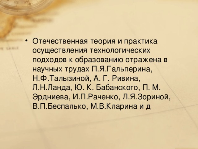 Отечественная теория и практика осуществления технологических подходов к образованию отражена в научных трудах П.Я.Гальперина, Н.Ф.Талызиной, А. Г. Ривина, Л.Н.Ланда, Ю. К. Бабанского, П. М. Эрдниева, И.П.Раченко, Л.Я.Зориной, В.П.Беспалько, М.В.Кларина и д