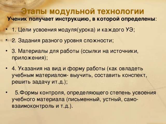 Этапы модульной технологии  Ученик получает инструкцию, в которой определены : 1. Цели усвоения модуля(урока) и каждого УЭ; 2. Задания разного уровня сложности; 3. Материалы для работы (ссылки на источники, приложения); 4. Указания на вид и форму работы (как овладеть учебным материалом- выучить, составить конспект, решить задачу ит.д.);  5.Формы контроля, определяющего степень усвоения учебного материала (письменный, устный, само- взаимоконтроль и т.д.).