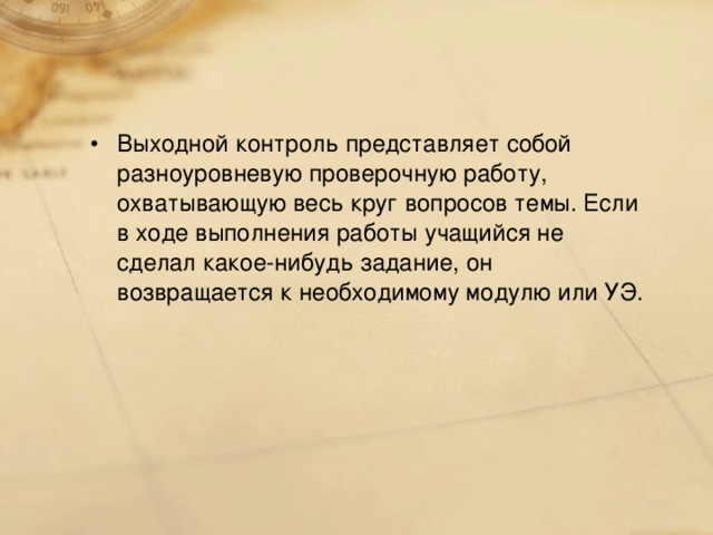 Выходной контроль представляет собой разноуровневую проверочную работу, охватывающую весь круг вопросов темы. Если в ходе выполнения работы учащийся не сделал какое-нибудь задание, он возвращается к необходимому модулю или УЭ.