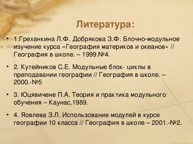 Литература: 1.Греханкина Л.Ф. Добрякова З.Ф. Блочно-модульное изучение курса «География материков и океанов» // География в школе. – 1999.№4. 2. Кутейников С.Е. Модульные блок- циклы в преподавании географии // География в школе. – 2000.-№5 3. Юцявичене П.А. Теория и практика модульного обучения – Каунас,1989. 4. Яовлева З.Л. Использование модулей в курсе географии 10 класса // География в школе – 2001.-№2.